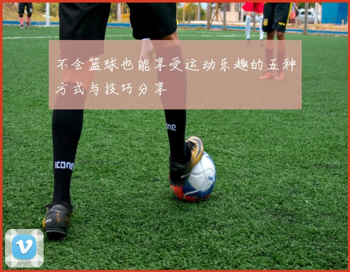 不会篮球也能享受运动乐趣的五种方式与技巧分享