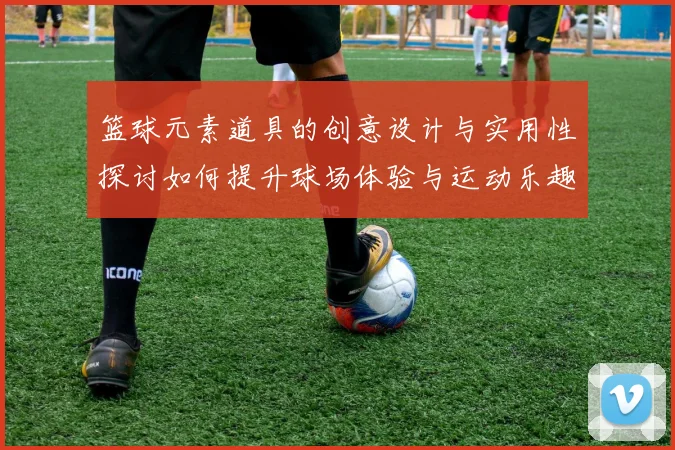 篮球元素道具的创意设计与实用性探讨如何提升球场体验与运动乐趣