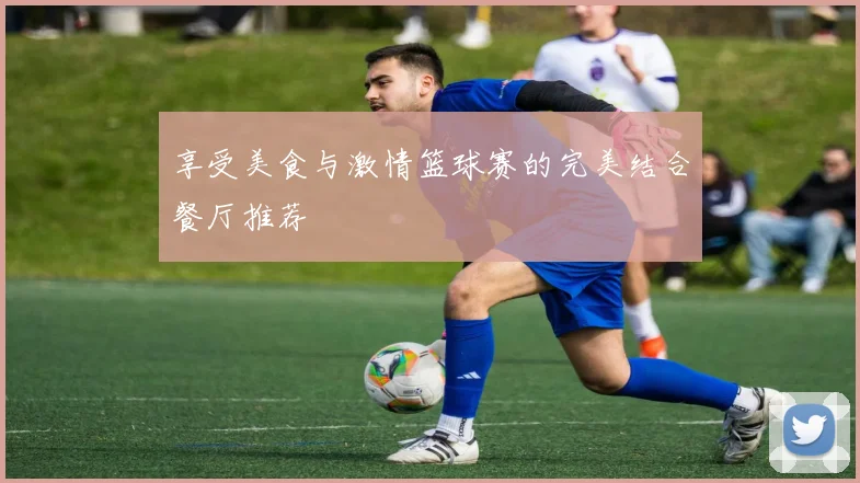 享受美食与激情篮球赛的完美结合餐厅推荐